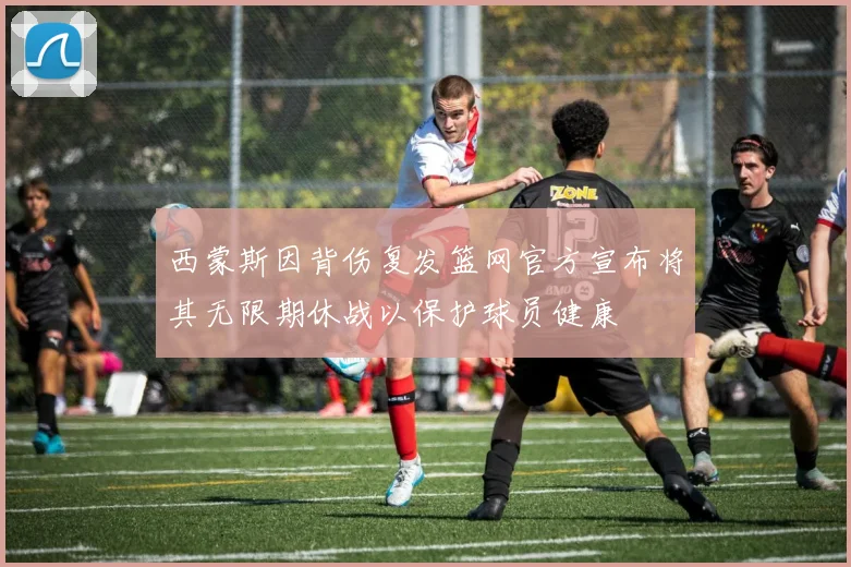 西蒙斯因背伤复发篮网官方宣布将其无限期休战以保护球员健康