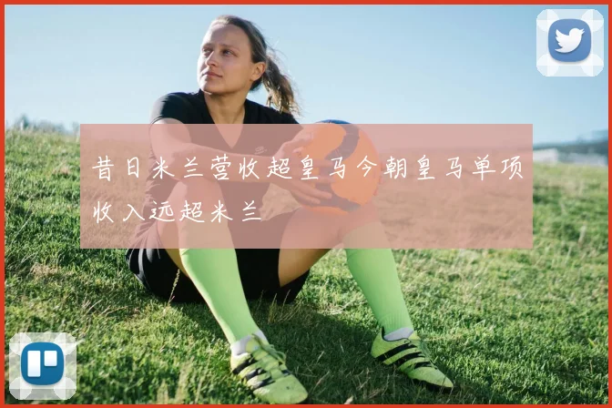 昔日米兰营收超皇马今朝皇马单项收入远超米兰