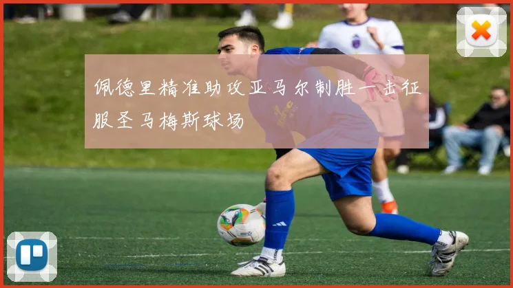 佩德里精准助攻亚马尔制胜一击征服圣马梅斯球场