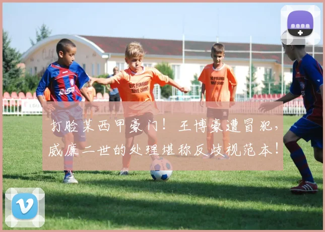 打脸某西甲豪门！王博豪遭冒犯，威廉二世的处理堪称反歧视范本！