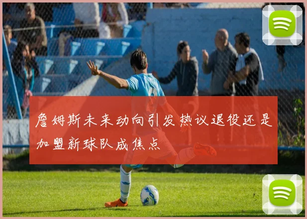 詹姆斯未来动向引发热议退役还是加盟新球队成焦点