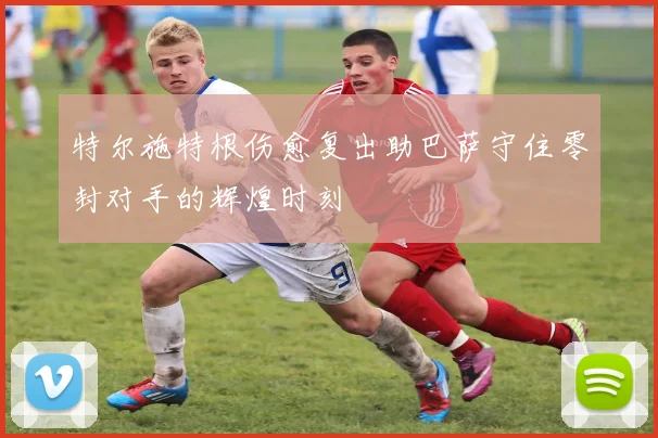 特尔施特根伤愈复出助巴萨守住零封对手的辉煌时刻