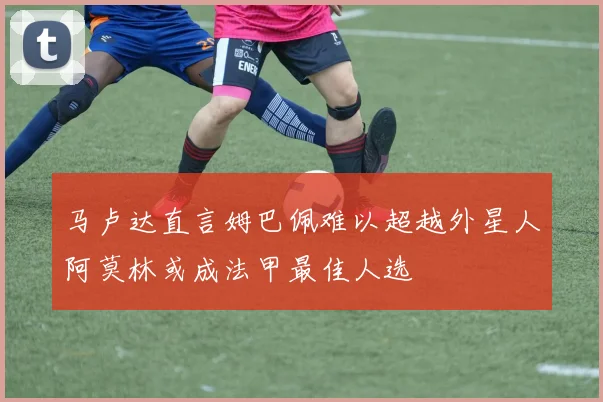 马卢达直言姆巴佩难以超越外星人阿莫林或成法甲最佳人选