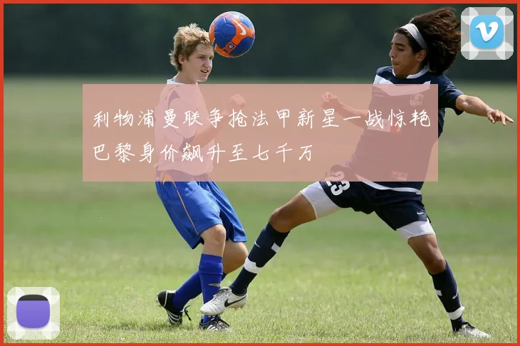 利物浦曼联争抢法甲新星一战惊艳巴黎身价飙升至七千万