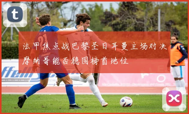 法甲焦点战巴黎圣日耳曼主场对决摩纳哥能否稳固榜首地位